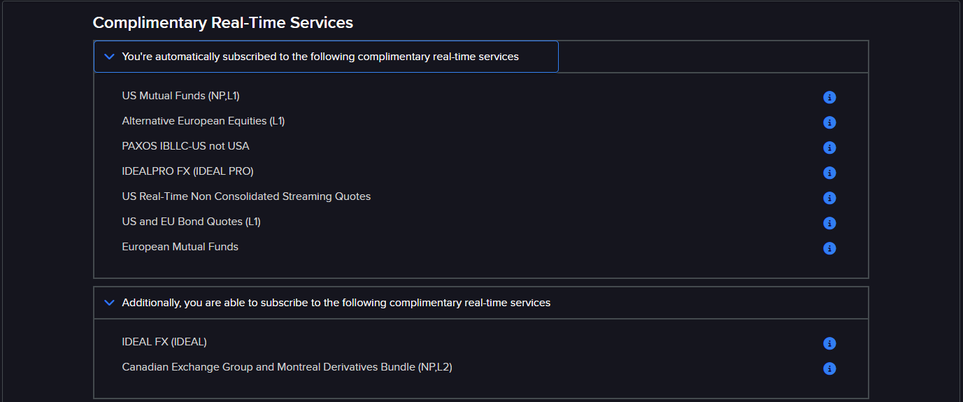 Complimentary Real-Time Services. You're automatically subscribed to the following complimentary real-time services: US Mutual Funds, Alternative European Equities, PAXOS IBLLC-US not USA, IDEALPRO FX, US Real-Time Non Consolidated Streaming Quotes, US and EU Bond Quotes, European Mutual Funds. Additionally you are able to subscribe to IDEAL FX, Canadian Exchange Group and Montreal Derivatives Bundle.